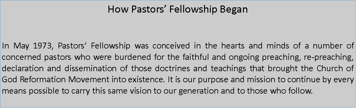Text Box: How Pastors Fellowship Began In May 1973, Pastors Fellowship was conceived in the hearts and minds of a number of concerned pastors who were burdened for the faithful and ongoing preaching, re-preaching, declaration and dissemination of those doctrines and teachings that brought the Church of God Reformation Movement into existence. It is our purpose and mission to continue by every means possible to carry this same vision to our generation and to those who follow.