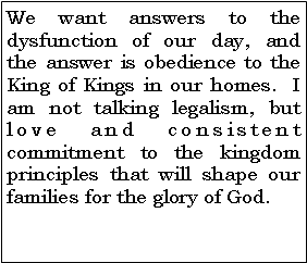 Text Box: We want answers to the dysfunction of our day, and the answer is obedience to the King of Kings in our homes.  I am not talking legalism, but love and consistent commitment to the kingdom principles that will shape our families for the glory of God.   