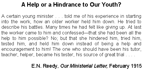 Text Box: A Help or a Hindrance to Our Youth?A certain young minister . . . told me of his experience in starting into the work, how an older worker held him down. He tried to describe his battles. Many times he had felt like giving up. At last the worker came to him and confessedthat she had been all the help to him possible? No; but that she hindered him, tried him, tested him, and held him down instead of being a help and encouragement to him! The one who should have been his tutor, teacher, helper, became his tester, his source of great trial . . . .E.N. Reedy, Our Ministerial Letter, February 1915