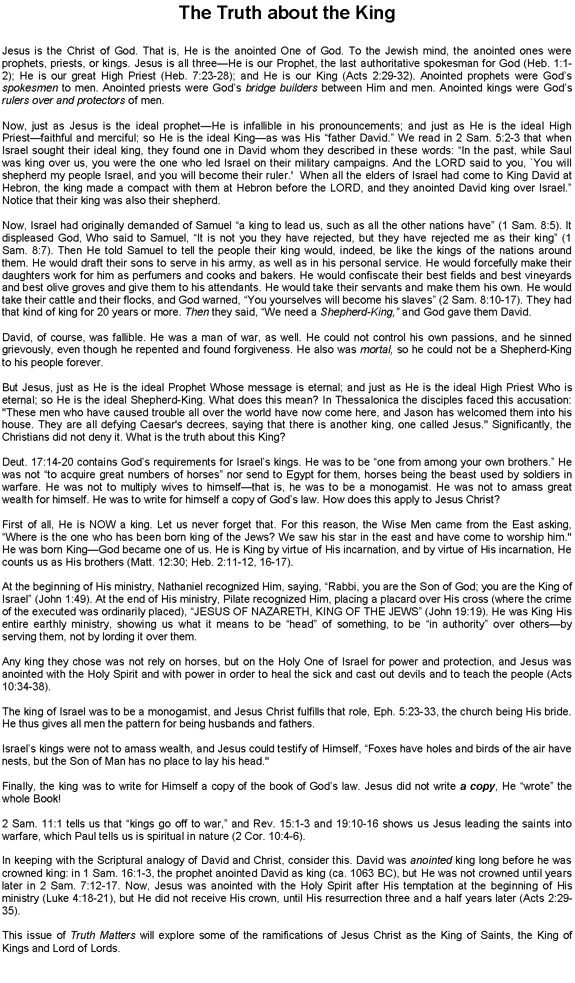 Text Box: The Truth about the KingJesus is the Christ of God. That is, He is the anointed One of God. To the Jewish mind, the anointed ones were prophets, priests, or kings. Jesus is all threeHe is our Prophet, the last authoritative spokesman for God (Heb. 1:1-2); He is our great High Priest (Heb. 7:23-28); and He is our King (Acts 2:29-32). Anointed prophets were Gods spokesmen to men. Anointed priests were Gods bridge builders between Him and men. Anointed kings were Gods rulers over and protectors of men. Now, just as Jesus is the ideal prophetHe is infallible in his pronouncements; and just as He is the ideal High Priestfaithful and merciful; so He is the ideal Kingas was His father David. We read in 2 Sam. 5:2-3 that when Israel sought their ideal king, they found one in David whom they described in these words: In the past, while Saul was king over us, you were the one who led Israel on their military campaigns. And the LORD said to you, `You will shepherd my people Israel, and you will become their ruler.'  When all the elders of Israel had come to King David at Hebron, the king made a compact with them at Hebron before the LORD, and they anointed David king over Israel. Notice that their king was also their shepherd.Now, Israel had originally demanded of Samuel a king to lead us, such as all the other nations have (1 Sam. 8:5). It displeased God, Who said to Samuel, It is not you they have rejected, but they have rejected me as their king (1 Sam. 8:7). Then He told Samuel to tell the people their king would, indeed, be like the kings of the nations around them. He would draft their sons to serve in his army, as well as in his personal service. He would forcefully make their daughters work for him as perfumers and cooks and bakers. He would confiscate their best fields and best vineyards and best olive groves and give them to his attendants. He would take their servants and make them his own. He would take their cattle and their flocks, and God warned, You yourselves will become his slaves (2 Sam. 8:10-17). They had that kind of king for 20 years or more. Then they said, We need a Shepherd-King, and God gave them David.David, of course, was fallible. He was a man of war, as well. He could not control his own passions, and he sinned grievously, even though he repented and found forgiveness. He also was mortal, so he could not be a Shepherd-King to his people forever.But Jesus, just as He is the ideal Prophet Whose message is eternal; and just as He is the ideal High Priest Who is eternal; so He is the ideal Shepherd-King. What does this mean? In Thessalonica the disciples faced this accusation: "These men who have caused trouble all over the world have now come here, and Jason has welcomed them into his house. They are all defying Caesar's decrees, saying that there is another king, one called Jesus." Significantly, the Christians did not deny it. What is the truth about this King?Deut. 17:14-20 contains Gods requirements for Israels kings. He was to be one from among your own brothers. He was not to acquire great numbers of horses nor send to Egypt for them, horses being the beast used by soldiers in warfare. He was not to multiply wives to himselfthat is, he was to be a monogamist. He was not to amass great wealth for himself. He was to write for himself a copy of Gods law. How does this apply to Jesus Christ?First of all, He is NOW a king. Let us never forget that. For this reason, the Wise Men came from the East asking, Where is the one who has been born king of the Jews? We saw his star in the east and have come to worship him." He was born KingGod became one of us. He is King by virtue of His incarnation, and by virtue of His incarnation, He counts us as His brothers (Matt. 12:30; Heb. 2:11-12, 16-17).At the beginning of His ministry, Nathaniel recognized Him, saying, Rabbi, you are the Son of God; you are the King of Israel (John 1:49). At the end of His ministry, Pilate recognized Him, placing a placard over His cross (where the crime of the executed was ordinarily placed), JESUS OF NAZARETH, KING OF THE JEWS (John 19:19). He was King His entire earthly ministry, showing us what it means to be head of something, to be in authority over othersby serving them, not by lording it over them.Any king they chose was not rely on horses, but on the Holy One of Israel for power and protection, and Jesus was anointed with the Holy Spirit and with power in order to heal the sick and cast out devils and to teach the people (Acts 10:34-38).The king of Israel was to be a monogamist, and Jesus Christ fulfills that role, Eph. 5:23-33, the church being His bride. He thus gives all men the pattern for being husbands and fathers.Israels kings were not to amass wealth, and Jesus could testify of Himself, Foxes have holes and birds of the air have nests, but the Son of Man has no place to lay his head."  Finally, the king was to write for Himself a copy of the book of Gods law. Jesus did not write a copy, He wrote the whole Book!2 Sam. 11:1 tells us that kings go off to war, and Rev. 15:1-3 and 19:10-16 shows us Jesus leading the saints into warfare, which Paul tells us is spiritual in nature (2 Cor. 10:4-6).In keeping with the Scriptural analogy of David and Christ, consider this. David was anointed king long before he was crowned king: in 1 Sam. 16:1-3, the prophet anointed David as king (ca. 1063 BC), but He was not crowned until years later in 2 Sam. 7:12-17. Now, Jesus was anointed with the Holy Spirit after His temptation at the beginning of His ministry (Luke 4:18-21), but He did not receive His crown, until His resurrection three and a half years later (Acts 2:29-35).	This issue of Truth Matters will explore some of the ramifications of Jesus Christ as the King of Saints, the King of Kings and Lord of Lords.